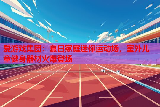 爱游戏集团：夏日家庭迷你运动场，室外儿童健身器材火爆登场