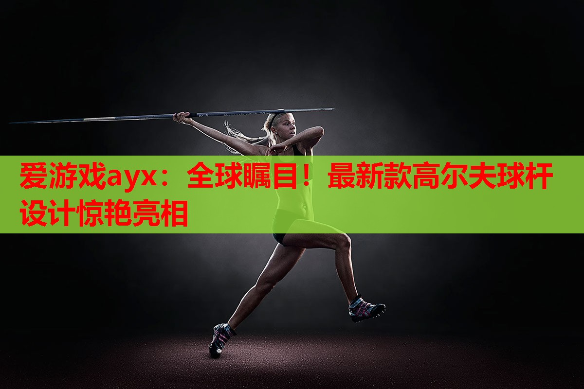 爱游戏ayx：全球瞩目！最新款高尔夫球杆设计惊艳亮相