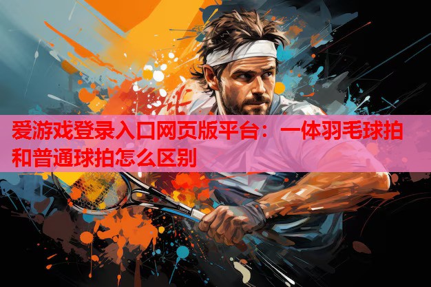 爱游戏登录入口网页版平台：一体羽毛球拍和普通球拍怎么区别