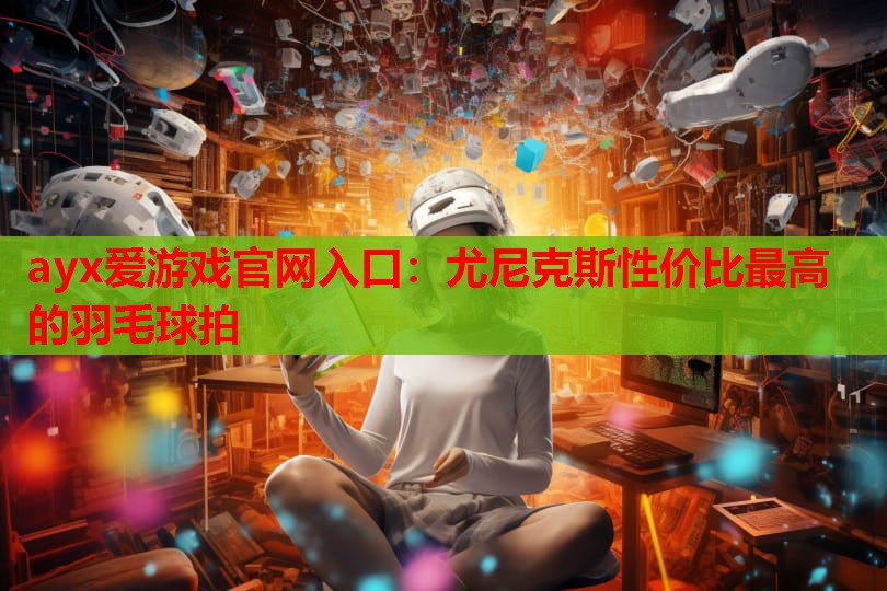 ayx爱游戏官网入口：尤尼克斯性价比最高的羽毛球拍