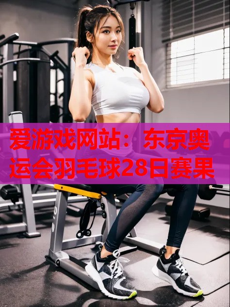 东京奥运会羽毛球28日赛果 东京奥运会羽毛球28日赛果